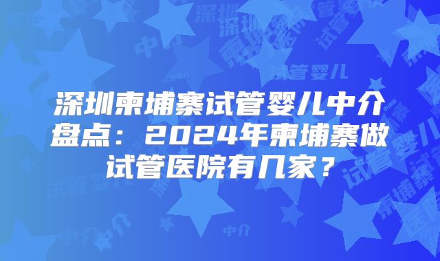 深圳柬埔寨试管婴儿中介盘点：2024年柬埔寨做试管医院有几家？