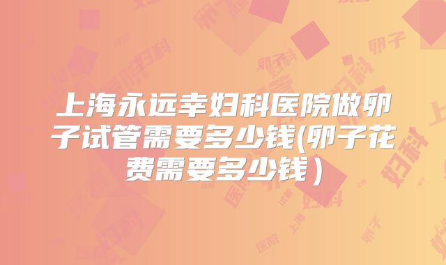 上海永远幸妇科医院做卵子试管需要多少钱(卵子花费需要多少钱）
