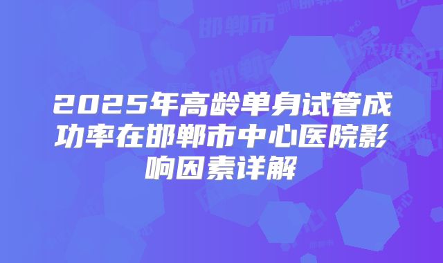 2025年高龄单身试管成功率在邯郸市中心医院影响因素详解
