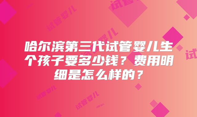 哈尔滨第三代试管婴儿生个孩子要多少钱?费用明细是怎么样的?