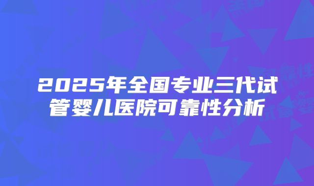 2025年全国专业三代试管婴儿医院可靠性分析