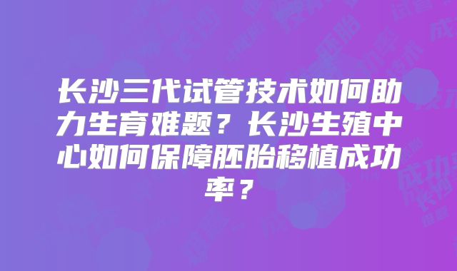 长沙三代试管技术如何助力生育难题？长沙生殖中心如何保障胚胎移植成功率？