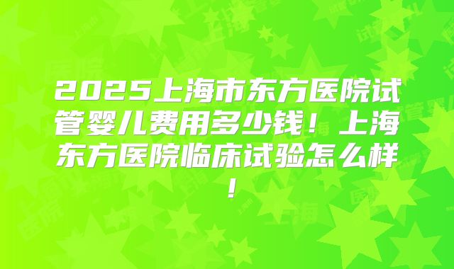 2025上海市东方医院试管婴儿费用多少钱！上海东方医院临床试验怎么样！