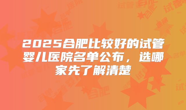 2025合肥比较好的试管婴儿医院名单公布,选哪家先了解清楚
