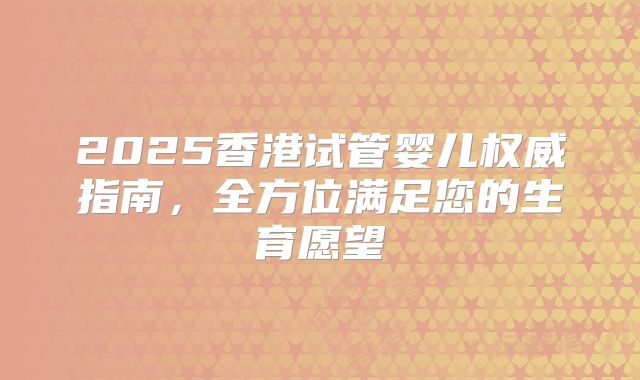 2025香港试管婴儿权威指南,全方位满足您的生育愿望