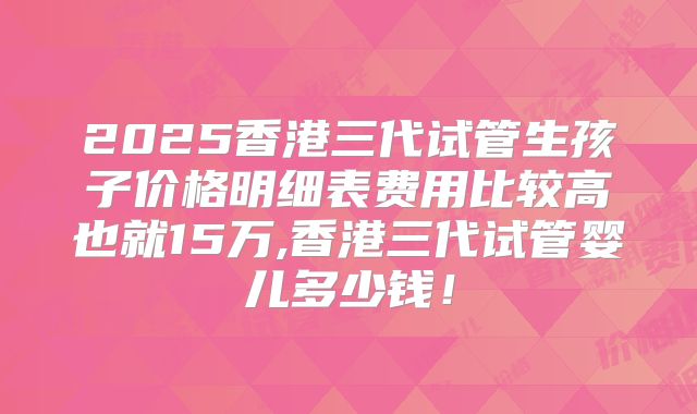 2025香港三代试管生孩子价格明细表费用比较高也就15万,香港三代试管婴儿多少钱!