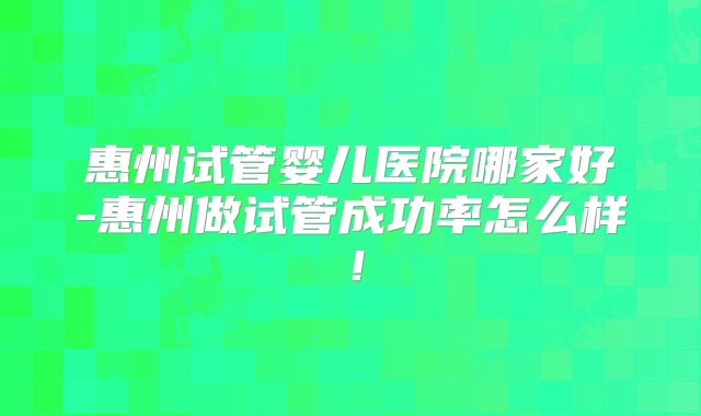 惠州试管婴儿医院哪家好-惠州做试管成功率怎么样！