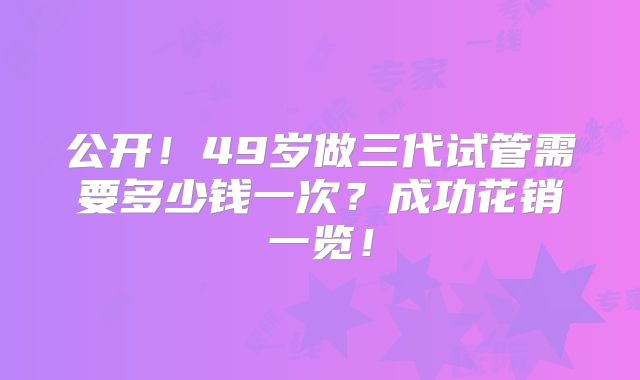 公开！49岁做三代试管需要多少钱一次？成功花销一览！