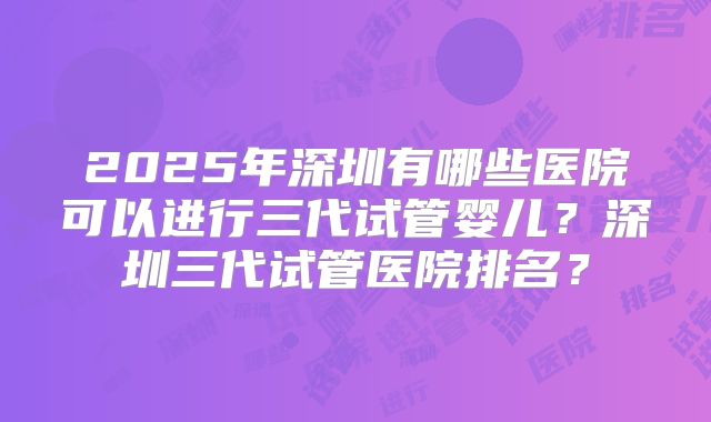 2025年深圳有哪些医院可以进行三代试管婴儿？深圳三代试管医院排名？