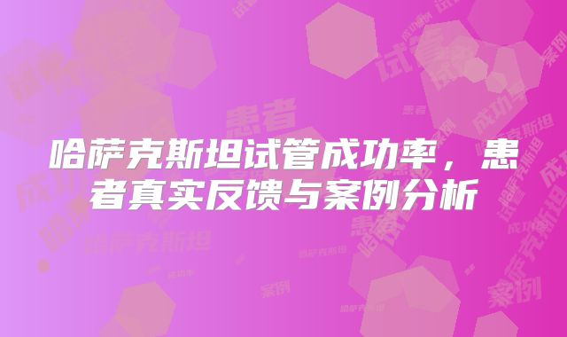哈萨克斯坦试管成功率，患者真实反馈与案例分析