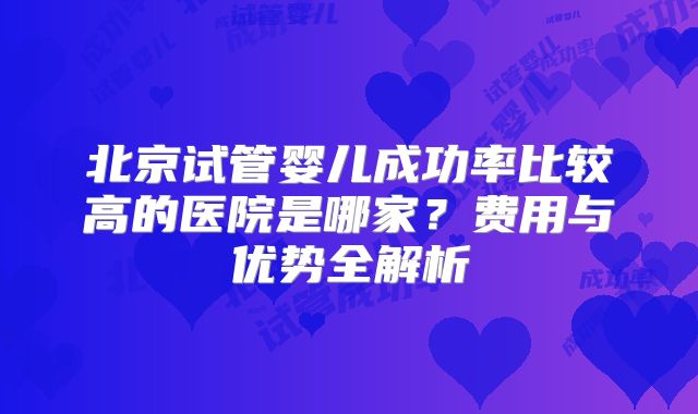 北京试管婴儿成功率比较高的医院是哪家?费用与优势全解析
