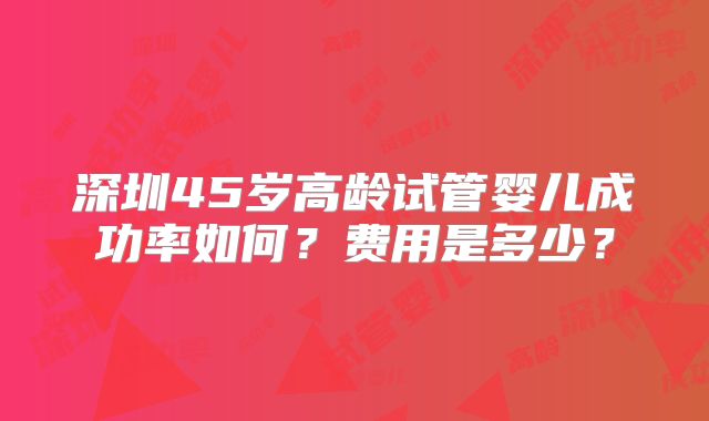 深圳45岁高龄试管婴儿成功率如何？费用是多少？
