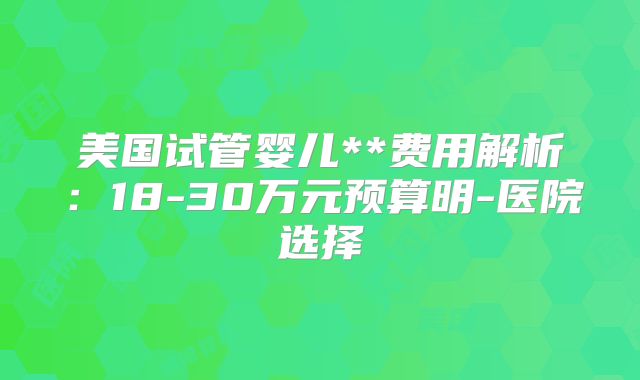 美国试管婴儿**费用解析：18-30万元预算明-医院选择
