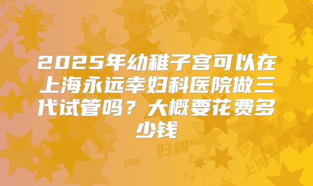 2025年幼稚子宫可以在上海永远幸妇科医院做三代试管吗?大概要花费多少钱