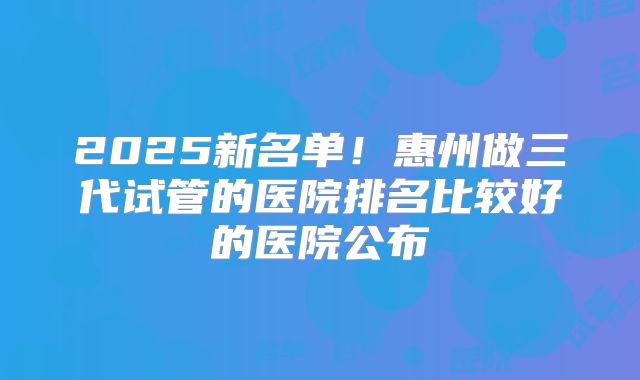 2025新名单！惠州做三代试管的医院排名比较好的医院公布