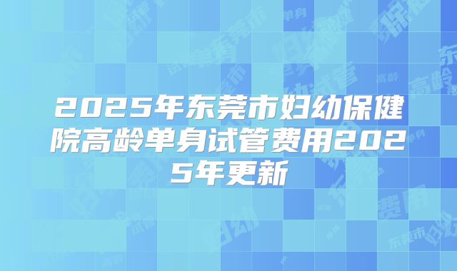 2025年东莞市妇幼保健院高龄单身试管费用2025年更新