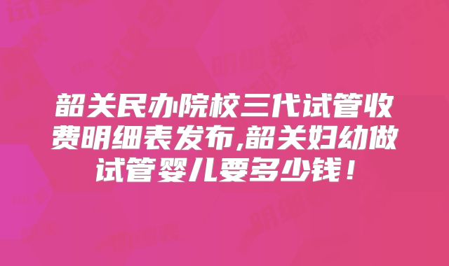 韶关民办院校三代试管收费明细表发布,韶关妇幼做试管婴儿要多少钱！
