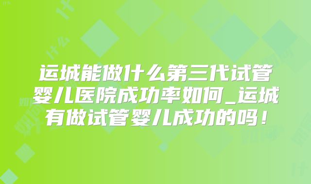 运城能做什么第三代试管婴儿医院成功率如何_运城有做试管婴儿成功的吗！