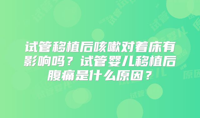 试管移植后咳嗽对着床有影响吗？试管婴儿移植后腹痛是什么原因？