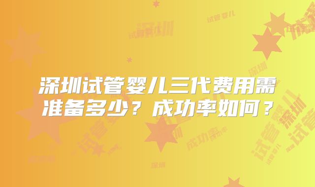 深圳试管婴儿三代费用需准备多少？成功率如何？