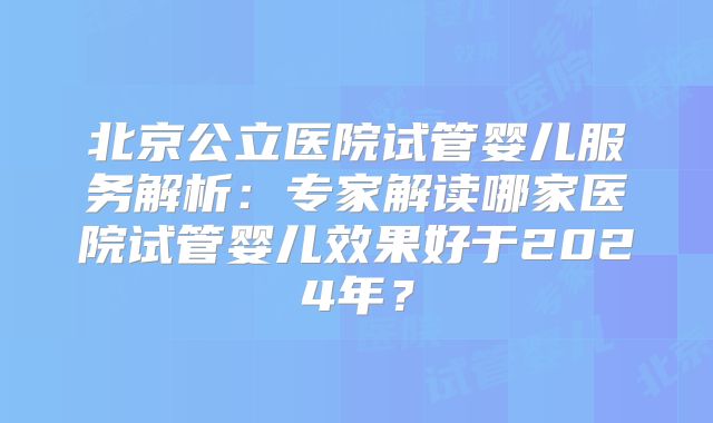 北京公立医院试管婴儿服务解析:专家解读哪家医院试管婴儿效果好于2024年?