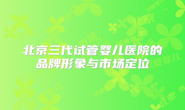 北京三代试管婴儿医院的品牌形象与市场定位