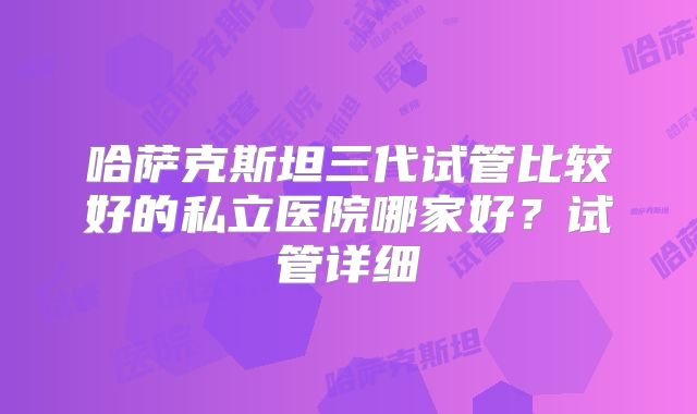 哈萨克斯坦三代试管比较好的私立医院哪家好？试管详细