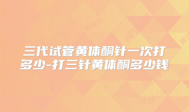 三代试管黄体酮针一次打多少-打三针黄体酮多少钱