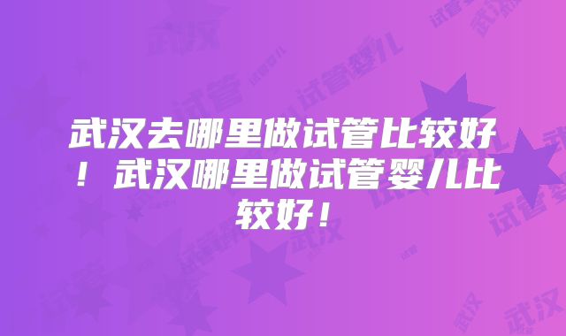 武汉去哪里做试管比较好！武汉哪里做试管婴儿比较好！