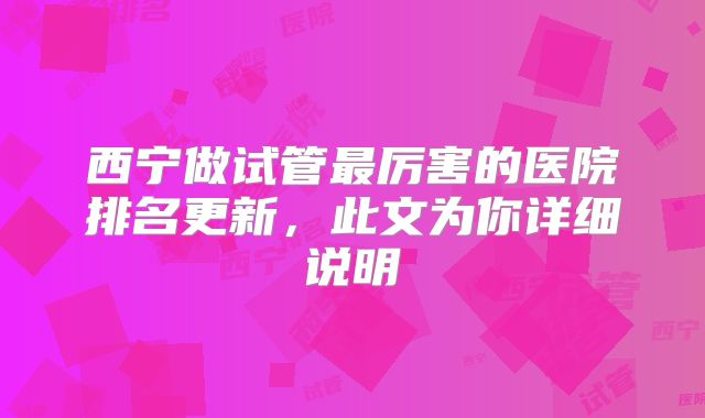 西宁做试管最厉害的医院排名更新，此文为你详细说明