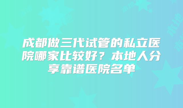 成都做三代试管的私立医院哪家比较好？本地人分享靠谱医院名单