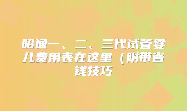 昭通一、二、三代试管婴儿费用表在这里(附带省钱技巧
