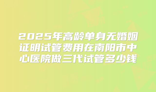 2025年高龄单身无婚姻证明试管费用在南阳市中心医院做三代试管多少钱