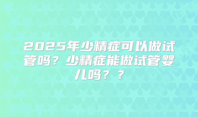 2025年少精症可以做试管吗？少精症能做试管婴儿吗？？