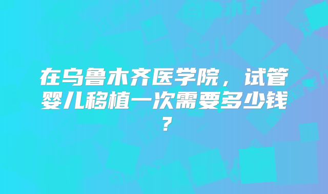 在乌鲁木齐医学院,试管婴儿移植一次需要多少钱?