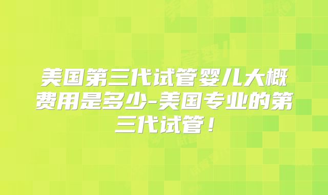 美国第三代试管婴儿大概费用是多少-美国专业的第三代试管！