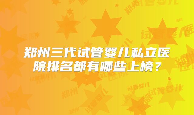 郑州三代试管婴儿私立医院排名都有哪些上榜？
