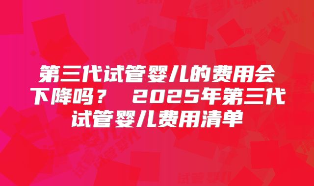 第三代试管婴儿的费用会下降吗？ 2025年第三代试管婴儿费用清单