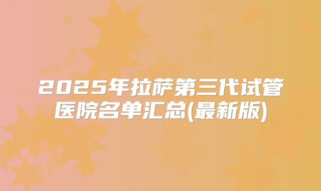 2025年拉萨第三代试管医院名单汇总(最新版)