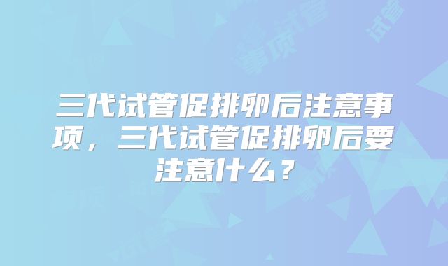 三代试管促排卵后注意事项，三代试管促排卵后要注意什么？