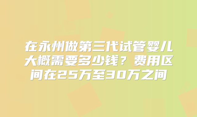 在永州做第三代试管婴儿大概需要多少钱？费用区间在25万至30万之间