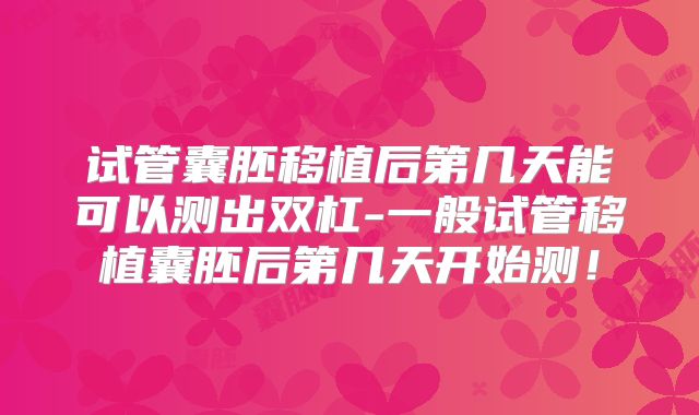 试管囊胚移植后第几天能可以测出双杠-一般试管移植囊胚后第几天开始测！