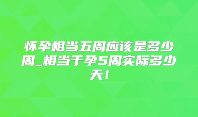 怀孕相当五周应该是多少周_相当于孕5周实际多少天!