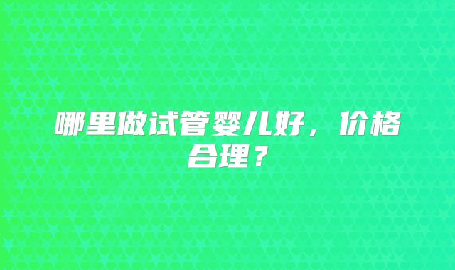 哪里做试管婴儿好，价格合理？