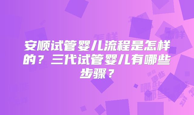 安顺试管婴儿流程是怎样的？三代试管婴儿有哪些步骤？