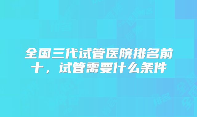 全国三代试管医院排名前十，试管需要什么条件