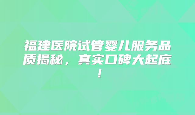 福建医院试管婴儿服务品质揭秘，真实口碑大起底！