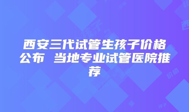 西安三代试管生孩子价格公布 当地专业试管医院推荐