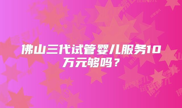 佛山三代试管婴儿服务10万元够吗？