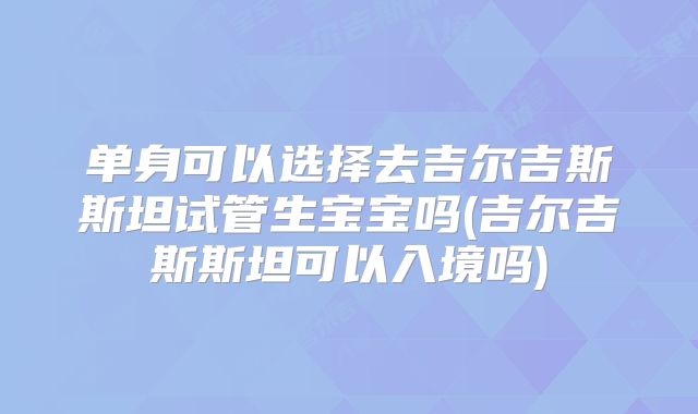 单身可以选择去吉尔吉斯斯坦试管生宝宝吗(吉尔吉斯斯坦可以入境吗)